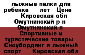 лыжные палки для ребенка 6-8 лет › Цена ­ 150 - Кировская обл., Омутнинский р-н, Омутнинский п. Спортивные и туристические товары » Сноубординг и лыжный спорт   . Кировская обл.